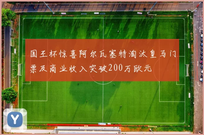国王杯惊喜阿尔瓦塞特淘汰皇马门票及商业收入突破200万欧元